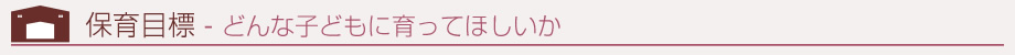 保育目標 - どんな子どもに育って欲しいか
